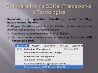 Reembalar um aplicativo BlackBerry usando o Plug-in 
para Android Estúdio 
O Plug-in BlackBerry para Android Estúdio permite remontar os 
arquivos .apk para .bar no Android Estúdio . 
 Abra o seu projeto Android em Android Estúdio . 
 Na barra de ferramentas principal, selecione Construir> APK 
Pacote para BAR. 
 