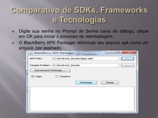  Digite sua senha no Prompt de Senha caixa de diálogo, clique 
em OK para iniciar o processo de reembalagem. 
 O BlackBerry APK Packager reformula seu arquivo apk como um 
arquivo .bar assinado. 
 
