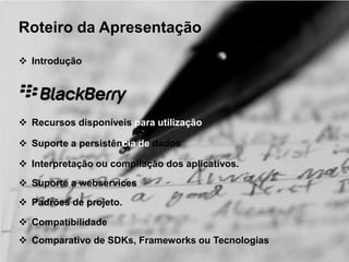 Roteiro da Apresentação 
 Introdução 
 Recursos disponíveis para utilização 
 Suporte a persistência de dados 
 Interpretação ou compilação dos aplicativos. 
 Suporte a webservices 
 Padrões de projeto. 
 Compatibilidade 
 Comparativo de SDKs, Frameworks ou Tecnologias 
 
