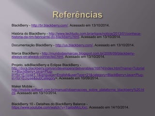BlackBerry - http://br.blackberry.com/. Acessado em 13/10/2014. 
História do BlackBerry - http://www.techtudo.com.br/artigos/noticia/2013/01/conheca-historia- 
da-rim-fabricante-do-blackberry.html. Acessado em 13/10/2014. 
Documentação BlackBerry - http://us.blackberry.com/. Acessado em 13/10/2014. 
Marca BlackBerry - http://mundodasmarcas.blogspot.com.br/2006/09/blackberry-always- 
on-always-connected.html. Acessado em 13/10/2014. 
Projeto, sdkBlackBerry e Eclipse BlackBerry - 
http://docs.blackberry.com/en/developers/deliverables/16874/index.html?name=Tutorial 
+-+BlackBerry+Java+Plug-in+ 
for+Eclipse1.1&language=English&userType=21&category=BlackBerry+Java+Plug-in+ 
for+Eclipse&subCategory=. Acessado em 10/09/2014. 
Maker Mobile - 
http://mobile.softwell.com.br/manual/observacoes_sobre_plataforma_blackberry%20.ht 
ml. Acessado em 13/10/2014. 
BlackBerry 10 - Detalhes do BlackBerry Balance - 
https://www.youtube.com/watch?v=TqebsMcLXxc. Acessado em 14/10/2014. 
