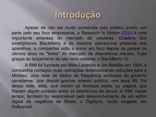 Apesar de não ser muito conhecida pelo público jovem, em 
parte pelo seu foco empresarial, a Research In Motion (RIM) é uma 
importante empresa do mercado de celulares. Criadora dos 
smartphones BlackBerry e do sistema operacional presente nos 
aparelhos, a companhia volta a entrar em foco depois de passar os 
últimos anos no "limbo" do mercado de dispositivos móveis. Tudo 
graças ao lançamento do seu novo sistema, o BlackBerry 10. 
A RIM foi fundada por Mike Lazaridis e Jim Balsillie em 1984, a 
companhia começou suas operações desenvolvendo soluções para a 
Mobitex, uma rede de dados de frequência exclusiva do governo 
canadense, que depois ganhou acesso público, nos anos 90. Foi 
dessa rede, aliás, que vieram os famosos bipes, ou pagers, que 
fizeram algum sucesso entre os eletrônicos da época. A RIM, nesse 
tempo, também foi responsável pelo desenvolvimento de um editor 
digital de negativos de filmes, o DigiSync, muito elogiado em 
Hollywood. 
 