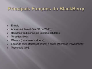  E-mail; 
 Acesso à internet (Via 3G ou Wi-Fi); 
 Recursos tradicionais de telefone celulares; 
 Torpedos SMS; 
 Câmera (para fotos e vídeos); 
 Editor de texto (Microsoft Word) e slides (Microsoft PowerPoint); 
 Tecnologia GPS. 
 