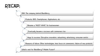 RECAP:
RIM: The company behind BlackBerry
Products: BES, Smartphones, Applications, etc.
Became a “MUST HAVE” for businessmen
Eventually became a success with commoners too
Keys to success: Disruptive innovation, networking, advertising, consumer-centric
Reasons of failure: Other technologies, less focus on commoners, failure of new products
What’s next for BlackBerry? Mobile Fusion?
 