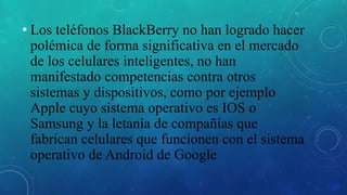 • Los teléfonos BlackBerry no han logrado hacer
polémica de forma significativa en el mercado
de los celulares inteligentes, no han
manifestado competencias contra otros
sistemas y dispositivos, como por ejemplo
Apple cuyo sistema operativo es IOS o
Samsung y la letanía de compañías que
fabrican celulares que funcionen con el sistema
operativo de Android de Google
 