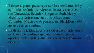 • Existen algunos países que aun lo consideran útil y
continúan usándolos. Algunas de estas naciones
son Venezuela, Ecuador, Singapur, Sudáfrica y
Nigeria, mientras que en otros países como
Colombia, México o Argentina, un BlackBerry OS
no se ve ni en sombra.
• En definitiva, BlackBerry a sido mencionado como
parte de la tecnología que ahora busca nuevas
oportunidades en la globalización mundial para su
elección.
 