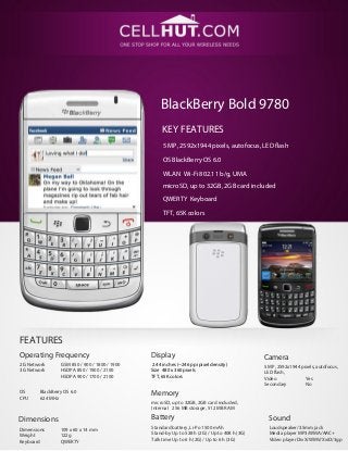 BlackBerry Bold 9780
                                                    KEY FEATURES
                                                    5 MP, 2592x1944 pixels, autofocus, LED flash

                                                    OS BlackBerry OS 6.0
                                                    WLAN Wi-Fi 802.11 b/g, UMA
                                                    microSD, up to 32GB, 2GB card included

                                                    QWERTY Keyboard

                                                    TFT, 65K colors




FEATURES
Operating Frequency                            Display                                        Camera
2G Network       GSM 850 / 900 / 1800 / 1900   2.44 inches (~246 ppi pixel density)           5 MP, 2592x1944 pixels, autofocus,
3G Network       HSDPA 850 / 1900 / 2100       Size 480 x 360 pixels                          LED flash,
                 HSDPA 900 / 1700 / 2100       TFT, 65K colors                                Video             Yes
                                                                                              Secondary         No
OS      BlackBerry OS 6.0                      Memory
CPU     624 MHz
                                               microSD, up to 32GB, 2GB card included,
                                               Internal 256 MB storage, 512 MB RAM

Dimensions                                     Battery                                          Sound
Dimensions       109 x 60 x 14 mm              Standard battery, Li-Po 1500 mAh                 Loudspeaker/3.5mm jack
Weight           122g                          Stand-by Up to 528 h (2G) / Up to 408 h (3G)     Media player MP3/WMA/AAC+
Keyboard         QWERTY                        Talk time Up to 6 h (2G) / Up to 6 h (3G)        Video player DivX/WMV/XviD/3gp
 