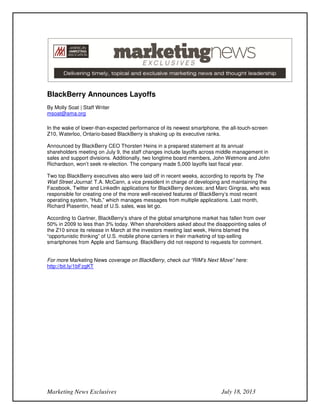 Marketing News Exclusives July 18, 2013
BlackBerry Announces Layoffs
By Molly Soat | Staff Writer
msoat@ama.org
In the wake of lower-than-expected performance of its newest smartphone, the all-touch-screen
Z10, Waterloo, Ontario-based BlackBerry is shaking up its executive ranks.
Announced by BlackBerry CEO Thorsten Heins in a prepared statement at its annual
shareholders meeting on July 9, the staff changes include layoffs across middle management in
sales and support divisions. Additionally, two longtime board members, John Wetmore and John
Richardson, won’t seek re-election. The company made 5,000 layoffs last fiscal year.
Two top BlackBerry executives also were laid off in recent weeks, according to reports by The
Wall Street Journal: T.A. McCann, a vice president in charge of developing and maintaining the
Facebook, Twitter and LinkedIn applications for BlackBerry devices; and Marc Gingras, who was
responsible for creating one of the more well-received features of BlackBerry’s most recent
operating system, “Hub,” which manages messages from multiple applications. Last month,
Richard Piasentin, head of U.S. sales, was let go.
According to Gartner, BlackBerry’s share of the global smartphone market has fallen from over
50% in 2009 to less than 3% today. When shareholders asked about the disappointing sales of
the Z10 since its release in March at the investors meeting last week, Heins blamed the
“opportunistic thinking” of U.S. mobile phone carriers in their marketing of top-selling
smartphones from Apple and Samsung. BlackBerry did not respond to requests for comment.
For more Marketing News coverage on BlackBerry, check out “RIM’s Next Move” here:
http://bit.ly/1bFzgKT
 