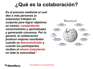 ¿Qué es la Colaboración?
Es el proceso mediante el cual
dos o más personas (o
empresas) trabajan en
conjunto para lograr objetivos
en común, compartiendo
conocimientos y aprendizajes
y generando consenso. Por lo
general, la colaboración
produce mejores resultados
cuando es descentralizada y
cuando los participantes
reciben el mismo tratamiento
en toda la comunidad.*
* por Wikipedia, la enciclopedia libre
¿Qué es la colaboración?
 