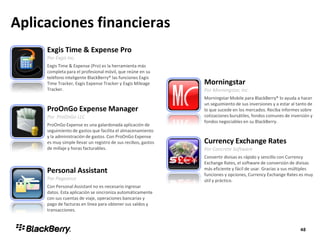 Aplicaciones financieras
Exgis Time & Expense Pro
Por Exgis Inc.
Exgis Time & Expense (Pro) es la herramienta más
completa para el profesional móvil, que reúne en su
teléfono inteligente BlackBerry® las funciones Exgis
Time Tracker, Exgis Expense Tracker y Exgis Mileage
Tracker.
Morningstar
Por Morningstar, Inc.
Morningstar Mobile para BlackBerry® lo ayuda a hacer
un seguimiento de sus inversiones y a estar al tanto de
lo que sucede en los mercados. Reciba informes sobre
cotizaciones bursátiles, fondos comunes de inversión y
fondos negociables en su BlackBerry.
ProOnGo Expense Manager
Por ProOnGo LLC
ProOnGo Expense es una galardonada aplicación de
seguimiento de gastos que facilita el almacenamiento
y la administración de gastos. Con ProOnGo Expense
es muy simple llevar un registro de sus recibos, gastos
de millaje y horas facturables.
Currency Exchange Rates
Por Concrete Software
Convertir divisas es rápido y sencillo con Currency
Exchange Rates, el software de conversión de divisas
más eficiente y fácil de usar. Gracias a sus múltiples
funciones y opciones, Currency Exchange Rates es muy
útil y práctico.
Personal Assistant
Por Pageonce
Con Personal Assistant no es necesario ingresar
datos. Esta aplicación se sincroniza automáticamente
con sus cuentas de viaje, operaciones bancarias y
pago de facturas en línea para obtener sus saldos y
transacciones.
 