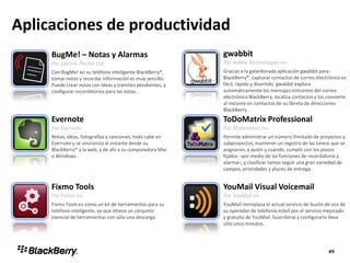 Aplicaciones de productividad
BugMe! – Notas y Alarmas
Por Electric Pocket Ltd
Con BugMe! en su teléfono inteligente BlackBerry®,
tomar notas y recordar información es muy sencillo.
Puede crear notas con ideas y trámites pendientes, y
configurar recordatorios para las notas.
gwabbit
Por Nobex Technologies Inc
Gracias a la galardonada aplicación gwabbit para
BlackBerry®, capturar contactos de correo electrónico es
fácil, rápido y divertido. gwabbit explora
automáticamente los mensajes entrantes del correo
electrónico BlackBerry, localiza contactos y los convierte
al instante en contactos de su libreta de direcciones
BlackBerry.
Evernote
Por Evernote
Notas, ideas, fotografías y canciones, todo cabe en
Evernote y se sincroniza al instante desde su
BlackBerry® a la web, y de ahí a su computadora Mac
o Windows.
ToDoMatrix Professional
Por REXwireless Inc.
Permite administrar un número ilimitado de proyectos y
subproyectos, mantener un registro de las tareas que se
asignaron, a quién y cuándo, cumplir con los plazos
fijados –por medio de las funciones de recordatorio y
alarma–, y clasificar tareas según una gran variedad de
campos, prioridades y plazos de entrega.
Fixmo Tools
Por Fixmo Inc.
Fixmo Tools es como un kit de herramientas para su
teléfono inteligente, ya que ofrece un conjunto
esencial de herramientas con sólo una descarga.
YouMail Visual Voicemail
Por YouMail Inc
YouMail reemplaza el actual servicio de buzón de voz de
su operador de telefonía móvil por el servicio mejorado
y gratuito de YouMail. Suscribirse y configurarlo lleva
sólo unos minutos.
 