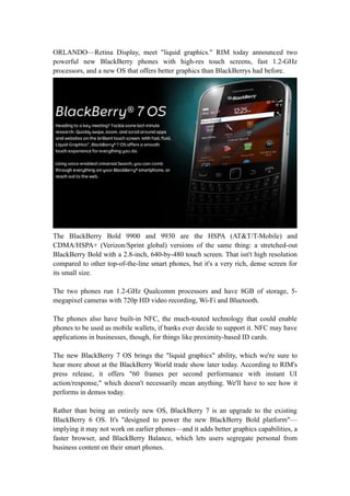 ORLANDO—Retina Display, meet "liquid graphics." RIM today announced two
powerful new BlackBerry phones with high-res touch screens, fast 1.2-GHz
processors, and a new OS that offers better graphics than BlackBerrys had before.




The BlackBerry Bold 9900 and 9930 are the HSPA (AT&T/T-Mobile) and
CDMA/HSPA+ (Verizon/Sprint global) versions of the same thing: a stretched-out
BlackBerry Bold with a 2.8-inch, 640-by-480 touch screen. That isn't high resolution
compared to other top-of-the-line smart phones, but it's a very rich, dense screen for
its small size.

The two phones run 1.2-GHz Qualcomm processors and have 8GB of storage, 5-
megapixel cameras with 720p HD video recording, Wi-Fi and Bluetooth.

The phones also have built-in NFC, the much-touted technology that could enable
phones to be used as mobile wallets, if banks ever decide to support it. NFC may have
applications in businesses, though, for things like proximity-based ID cards.

The new BlackBerry 7 OS brings the "liquid graphics" ability, which we're sure to
hear more about at the BlackBerry World trade show later today. According to RIM's
press release, it offers "60 frames per second performance with instant UI
action/response," which doesn't necessarily mean anything. We'll have to see how it
performs in demos today.

Rather than being an entirely new OS, BlackBerry 7 is an upgrade to the existing
BlackBerry 6 OS. It's "designed to power the new BlackBerry Bold platform"—
implying it may not work on earlier phones—and it adds better graphics capabilities, a
faster browser, and BlackBerry Balance, which lets users segregate personal from
business content on their smart phones.
 