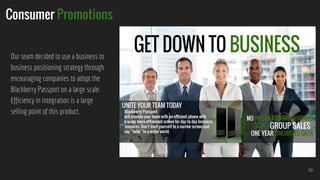 Consumer Promotions
Our team decided to use a business to
business positioning strategy through
encouraging companies to adopt the
Blackberry Passport on a large scale.
Efficiency in integration is a large
selling point of this product.
10
 