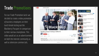 Trade Promotions
For our Trade Promotion tactic we
decided to create a video promotion
of business employees on their
lunch break testing out the
Blackberry Passport in comparison
to their narrow smartphone. This
video would act as an advertisement
on both the internet community as
well as television commercials.
11
 