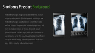 Blackberry Passport Background
4
The BlackBerry Passport design was based on the form of an actual
passport, providing a sense of familiarity even in something so new.
The BlackBerry Passport takes Blackberry’s iconic keyboard to the
next level. The physical keyboard gives you more typing accuracy and
leaves you more screen space for viewing. It responds to touch
gestures, so you can scroll web pages, flick to type or slide along the
keys to move the cursor. This product truly brings together all the best
parts of the latest technology. A business powerhouse packed into a
device that is a productive and versatile as you are.
 