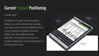 Current Product Positioning
“A Wider World”
The Blackberry Passport’s current positioning
strategy is as a wide screened device, capturing
much more screen activity than competitor devices.
Current positioning is targeted to consumers
looking to use more traditional desktop
applications. The Passport uses a business to
consumer strategy that is not clearly positioned to a
specific type of consumer.
5
 
