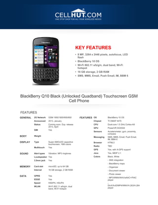 KEY FEATURES
                                                     • 8 MP, 3264 x 2448 pixels, autofocus, LED
                                                       flash
                                                     • BlackBerry 10 OS
                                                     • Wi-Fi 802.11 a/b/g/n, dual band, Wi-Fi
                                                       hotspot
                                                     • 16 GB storage, 2 GB RAM
                                                     • SMS, MMS, Email, Push Email, IM, BBM 6




    BlackBerry Q10 Black (Unlocked Quadband) Touchscreen GSM
                             Cell Phone

    FEATURES
GENERAL   2G Network    GSM 1900/1800/900/850           FEATURES OS            BlackBerry 10 OS
          Announced     2013, January                              Chipset     TI OMAP 4470
          Status        Coming soon. Exp. release                  CPU         Dual-core 1.5 GHz Cortex-A9
                        2013, April
                                                                   GPU         PowerVR SGX544
          SIM           Yes
                                                                   Sensors     Accelerometer, gyro, proximity,
                                                                               compass
BODY      Weight
                                                                   Messaging   SMS, MMS, Email, Push Email,
                                                                               IM, BBM 6
 




DISPLAY   Type          Super AMOLED capacitive                    Browser     HTML5
                        touchscreen, 16M colors
                                                                   Radio       TBD
          Multitouch    Yes
 

                                                                   GPS         Yes, with A-GPS support
SOUND     Alert types   Vibration, MP3 ringtones                   Java        Yes, MIDP 2.1
          Loudspeaker Yes                                          Colors      Black, White
          3.5mm jack    Yes                                                    - SNS integration
                                                                               - BlackBerry maps
 




MEMORY    Card slot     microSD, up to 64 GB                                   - Organizer
          Internal      16 GB storage, 2 GB RAM                                - Document viewer
 




                                                                               - Photo viewer
DATA      GPRS          Yes
                                                                               - MP3/WMA/WAV/eAAC+/FlAC
          EDGE          Yes                                                    player
          Speed         HSDPA, HSUPA                                           -
                                                                               DivX/XviD/MP4/WMV/H.263/H.264
          WLAN          Wi-Fi 802.11 a/b/g/n, dual
                                                                               player
                        band, Wi-Fi hotspot
 