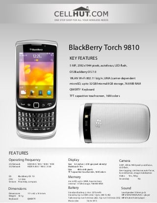 BlackBerry Torch 9810
                                                KEY FEATURES
                                                5 MP, 2592х1944 pixels, autofocus, LED flash,

                                                OS BlackBerry OS 7.0
                                                WLAN Wi-Fi 802.11 b/g/n, UMA (carrier-dependent
                                                microSD, up to 32GB/Internal8 GB storage, 768 MB RAM

                                                QWERTY Keyboard

                                                TFT capacitive touchscreen, 16M colors




FEATURES
Operating Frequency                            Display                                         Camera
2G Network       GSM 850 / 900 / 1800 / 1900   Size 3.2 inches (~250 ppi pixel density)         5 MP, 2592х1944 pixels, autofocus,
3G Network       HSDPA 850 / 1900 / 2100       Multitouch Yes                                   LED flash,
                                               Size     480 x 640 pixels                        Geo-tagging, continuous auto-focus,
                                               TFT capacitive touchscreen, 16M colors           face detection, image stabilization
                                                                                                Video     Yes, 720p,
OS      BlackBerry OS 7.0                      Memory                                           Secondary          No
CPU     1.2 GHz
Sensors Proximity, compass                     microSD, up to 32GB, buy memory
                                               Internal 8 GB storage, 768 MB RAM

Dimensions                                     Battery                                            Sound
Dimensions       111 x 62 x 14.6 mm            Standard battery, Li-Ion 1270 mAh                       Loudspeaker/3.5mm jack
Weight 161 g                                   Stand-by Up to 308 h (2G) / Up to 300 h (3G)            MP3/WAV/WMA/AAC+ player
Keyboard         QWERTY                        Talk time Up to 6 h 30 min (2G) / Up to 5 h 50 min (3G) MP4/H.263/H.264 player
                                               Music play          Up to 54 h
 