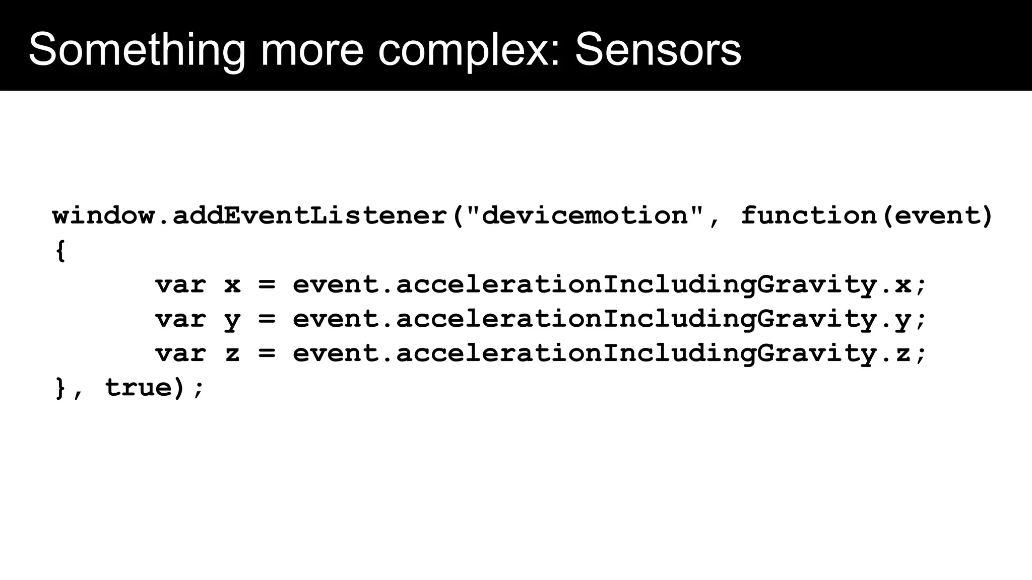 Something more complex: Sensors
window.addEventListener("devicemotion", function(event)
{
var x = event.accelerationIncludingGravity.x;
var y = event.accelerationIncludingGravity.y;
var z = event.accelerationIncludingGravity.z;
}, true);
 