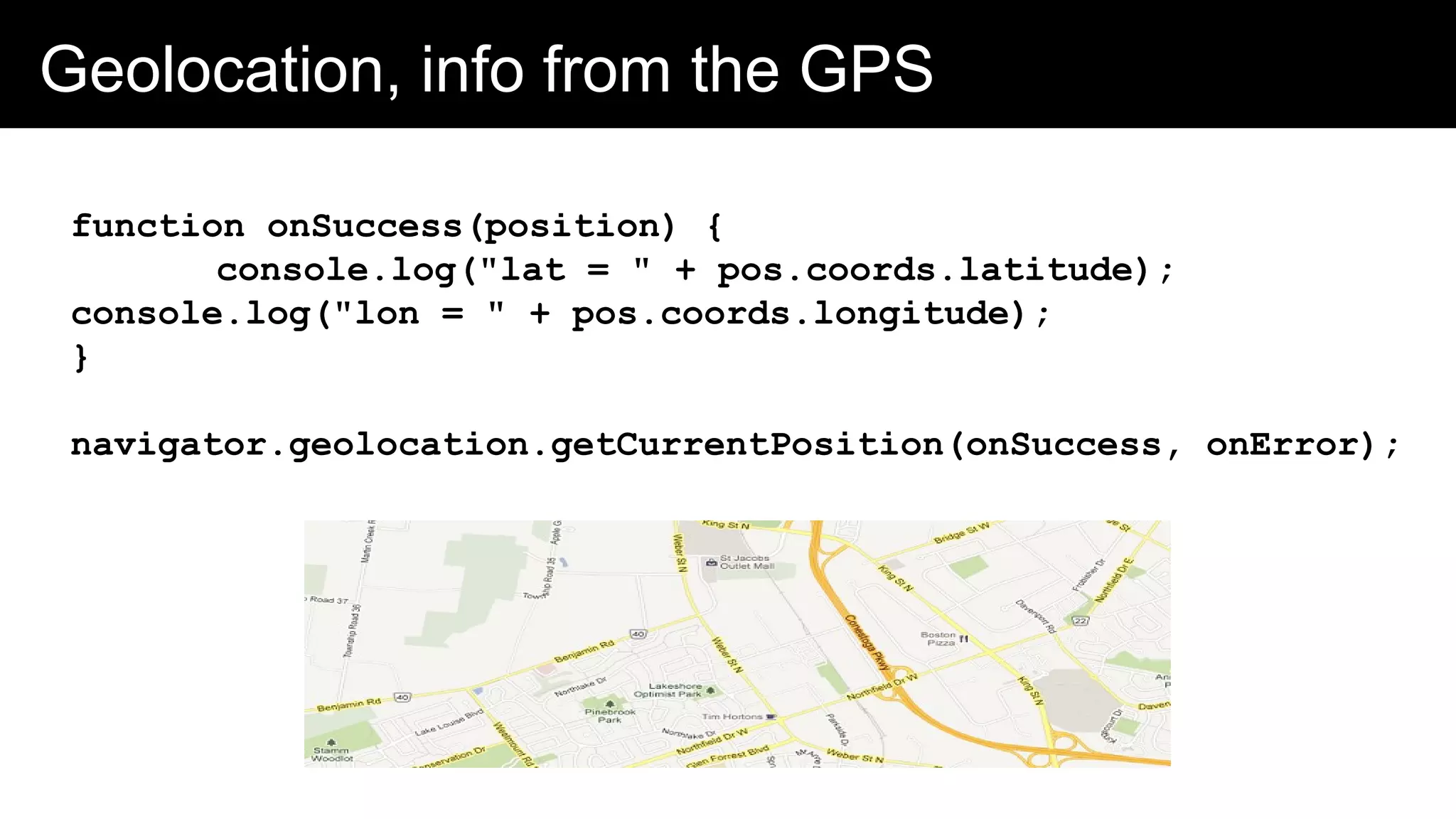 Geolocation, info from the GPS
function onSuccess(position) {
console.log("lat = " + pos.coords.latitude);
console.log("lon = " + pos.coords.longitude);
}
navigator.geolocation.getCurrentPosition(onSuccess, onError);
 