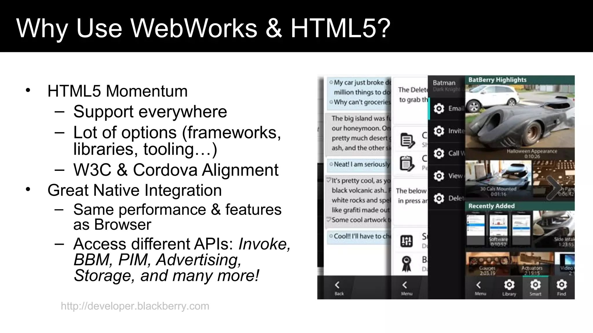 Why Use WebWorks & HTML5?
• HTML5 Momentum
– Support everywhere
– Lot of options (frameworks,
libraries, tooling…)
– W3C & Cordova Alignment
• Great Native Integration
– Same performance & features
as Browser
– Access different APIs: Invoke,
BBM, PIM, Advertising,
Storage, and many more!
http://developer.blackberry.com
 