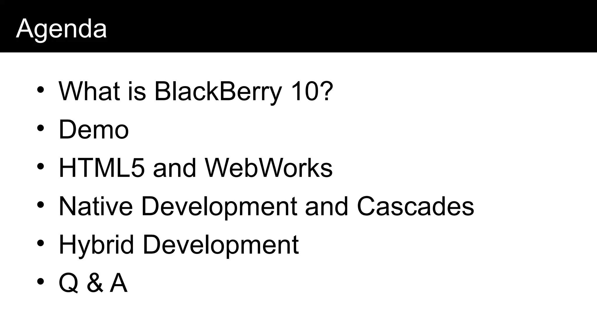 Agenda
• What is BlackBerry 10?
• Demo
• HTML5 and WebWorks
• Native Development and Cascades
• Hybrid Development
• Q & A
 