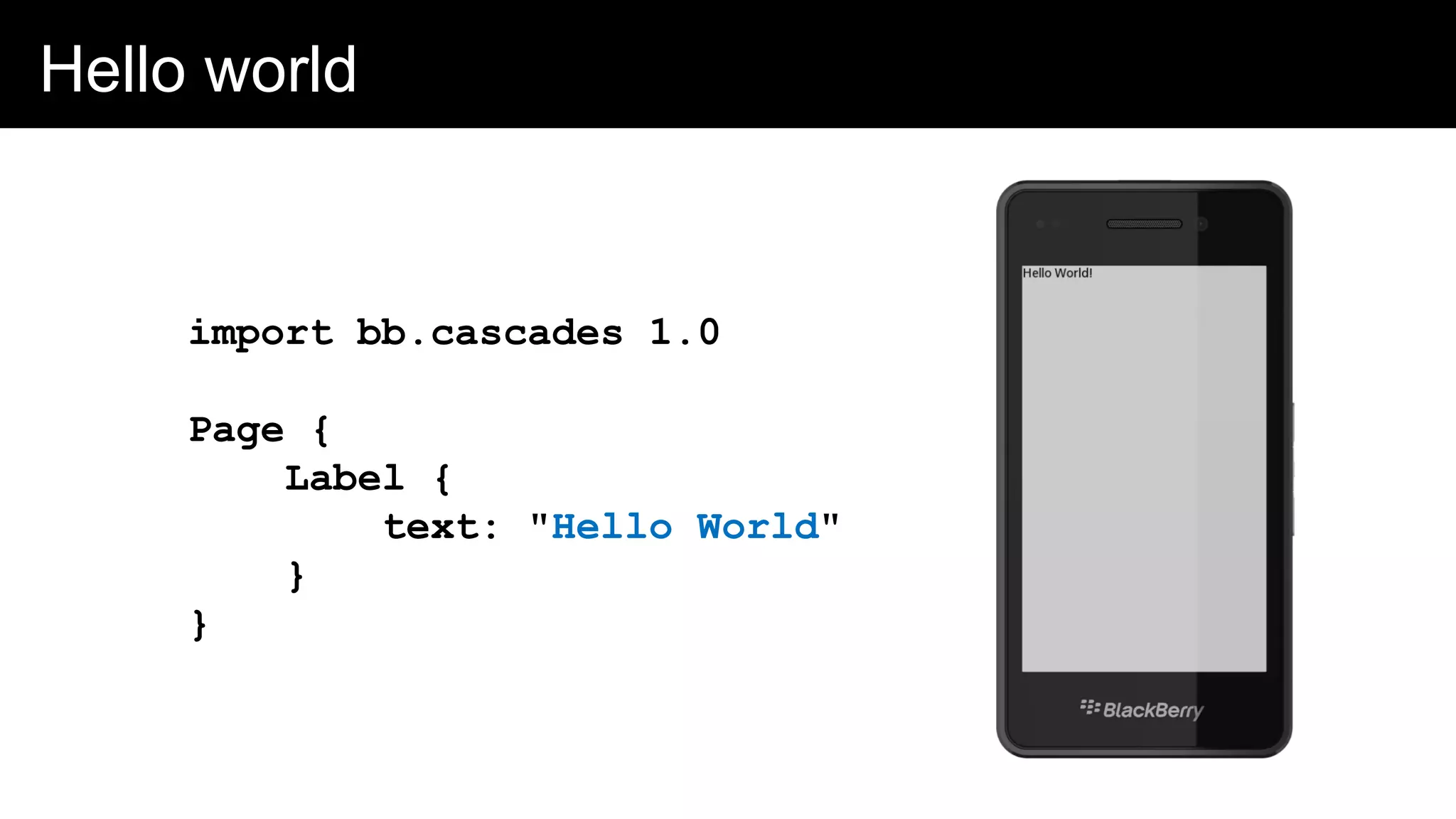 Hello world
import bb.cascades 1.0
Page {
Label {
text: "Hello World"
}
}
 