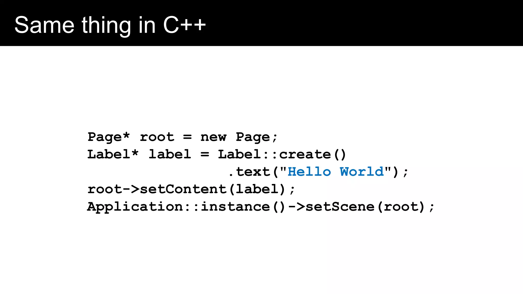 Same thing in C++
Page* root = new Page;
Label* label = Label::create()
.text("Hello World");
root->setContent(label);
Application::instance()->setScene(root);
 