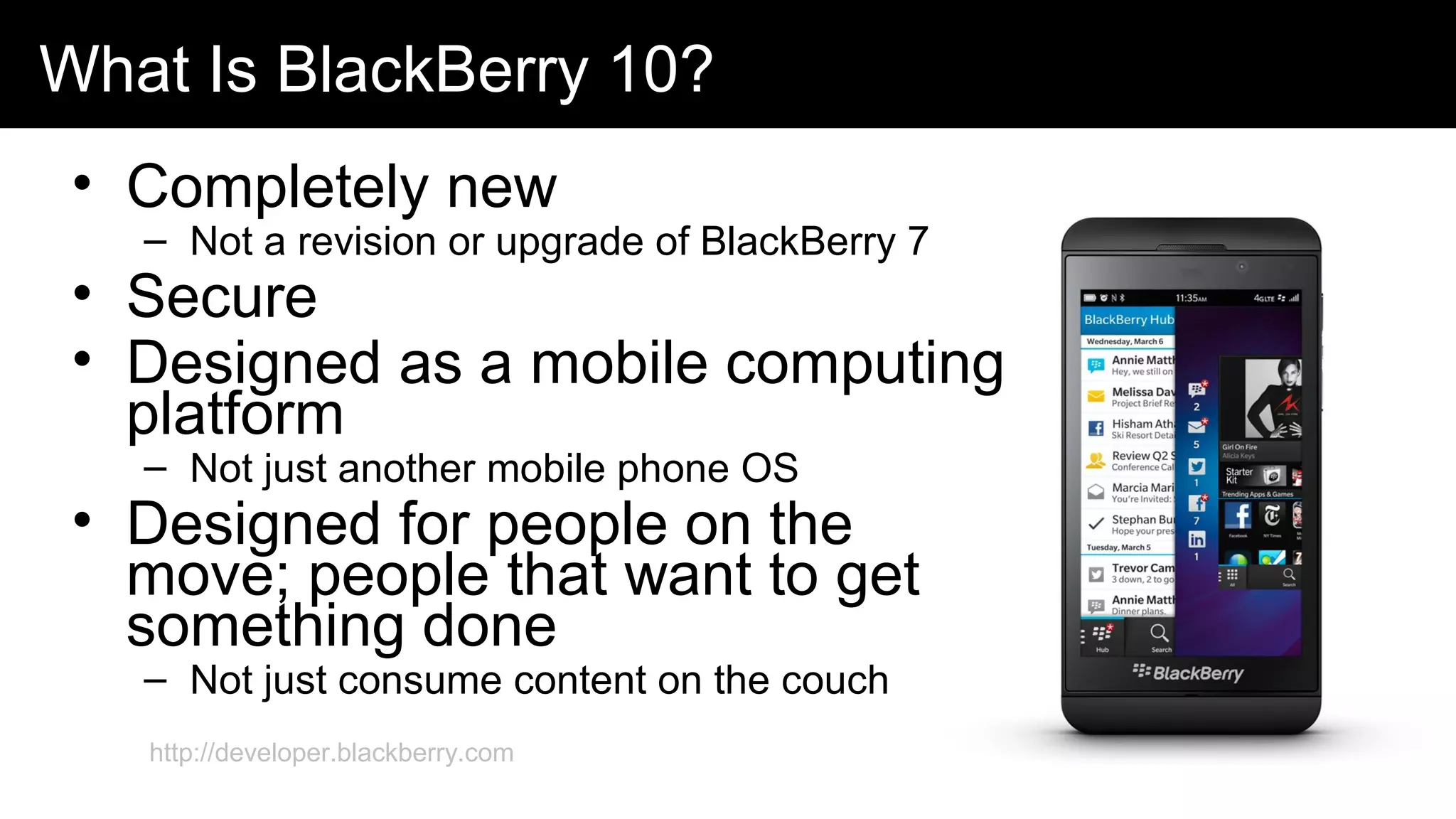 What Is BlackBerry 10?
• Completely new
– Not a revision or upgrade of BlackBerry 7
• Secure
• Designed as a mobile computing
platform
– Not just another mobile phone OS
• Designed for people on the
move; people that want to get
something done
– Not just consume content on the couch
http://developer.blackberry.com
 