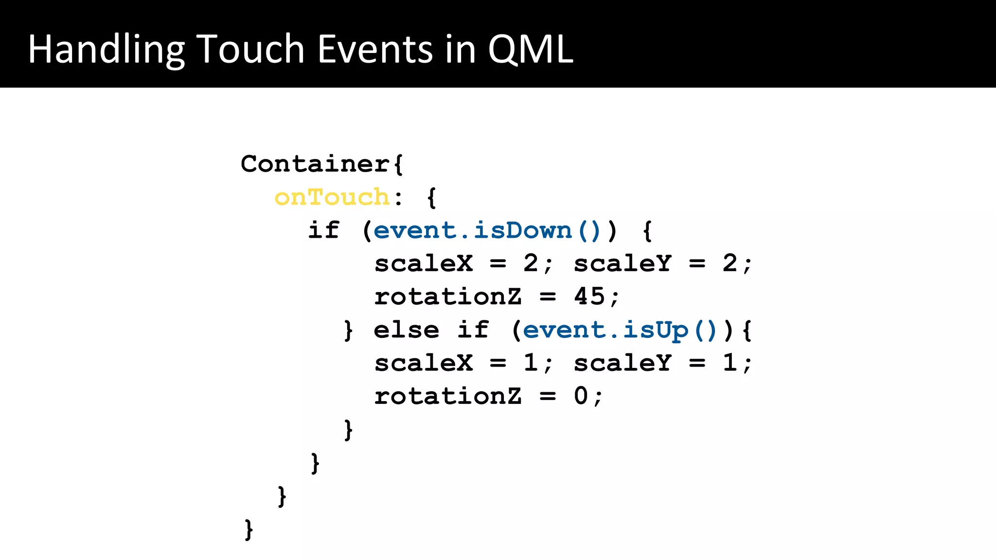 Handling Touch Events in QML
Container{
onTouch: {
if (event.isDown()) {
scaleX = 2; scaleY = 2;
rotationZ = 45;
} else if (event.isUp()){
scaleX = 1; scaleY = 1;
rotationZ = 0;
}
}
}
}
 