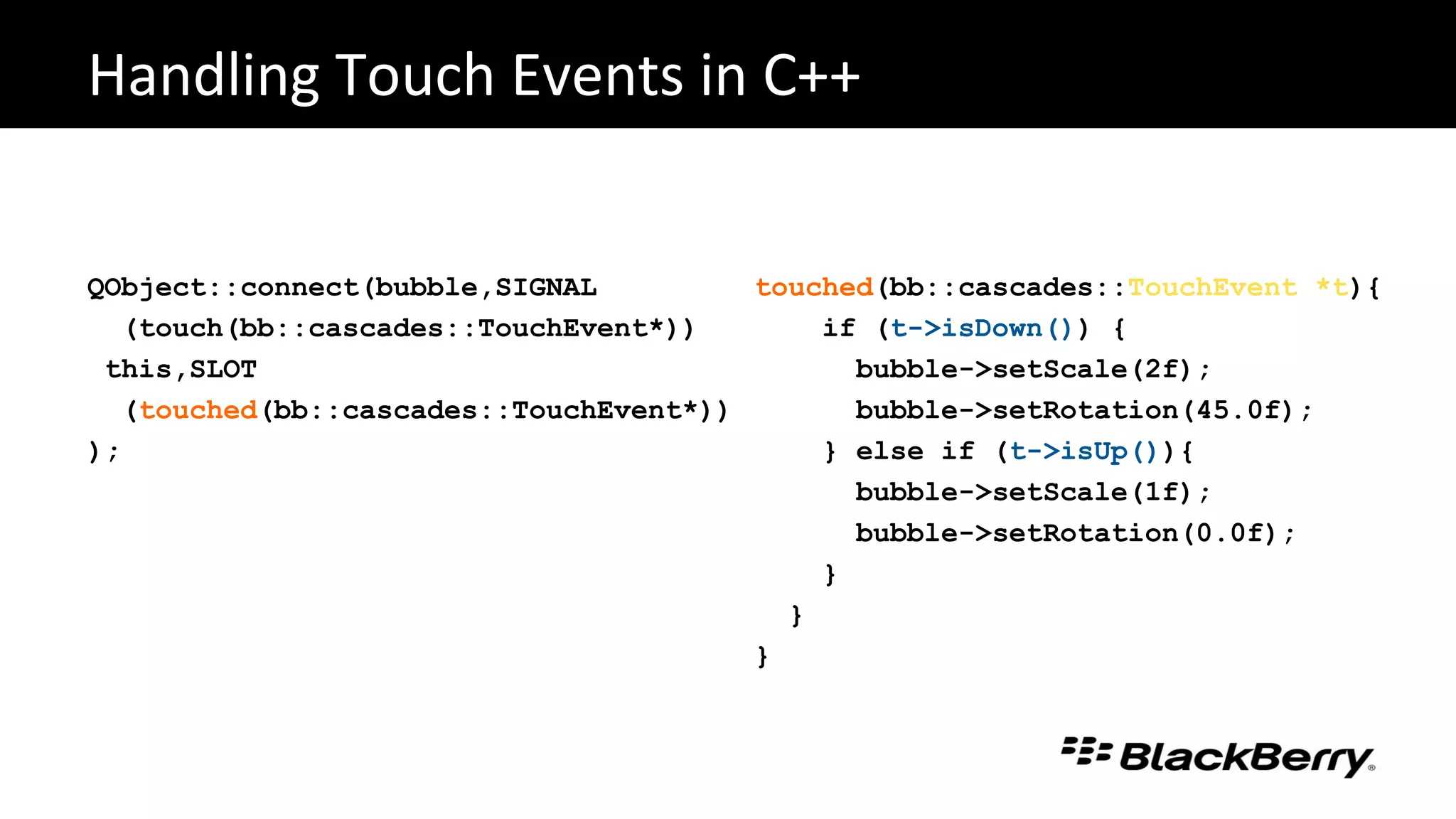 QObject::connect(bubble,SIGNAL
(touch(bb::cascades::TouchEvent*))
this,SLOT
(touched(bb::cascades::TouchEvent*))
);
Handling Touch Events in C++
touched(bb::cascades::TouchEvent *t){
if (t->isDown()) {
bubble->setScale(2f);
bubble->setRotation(45.0f);
} else if (t->isUp()){
bubble->setScale(1f);
bubble->setRotation(0.0f);
}
}
}
 
