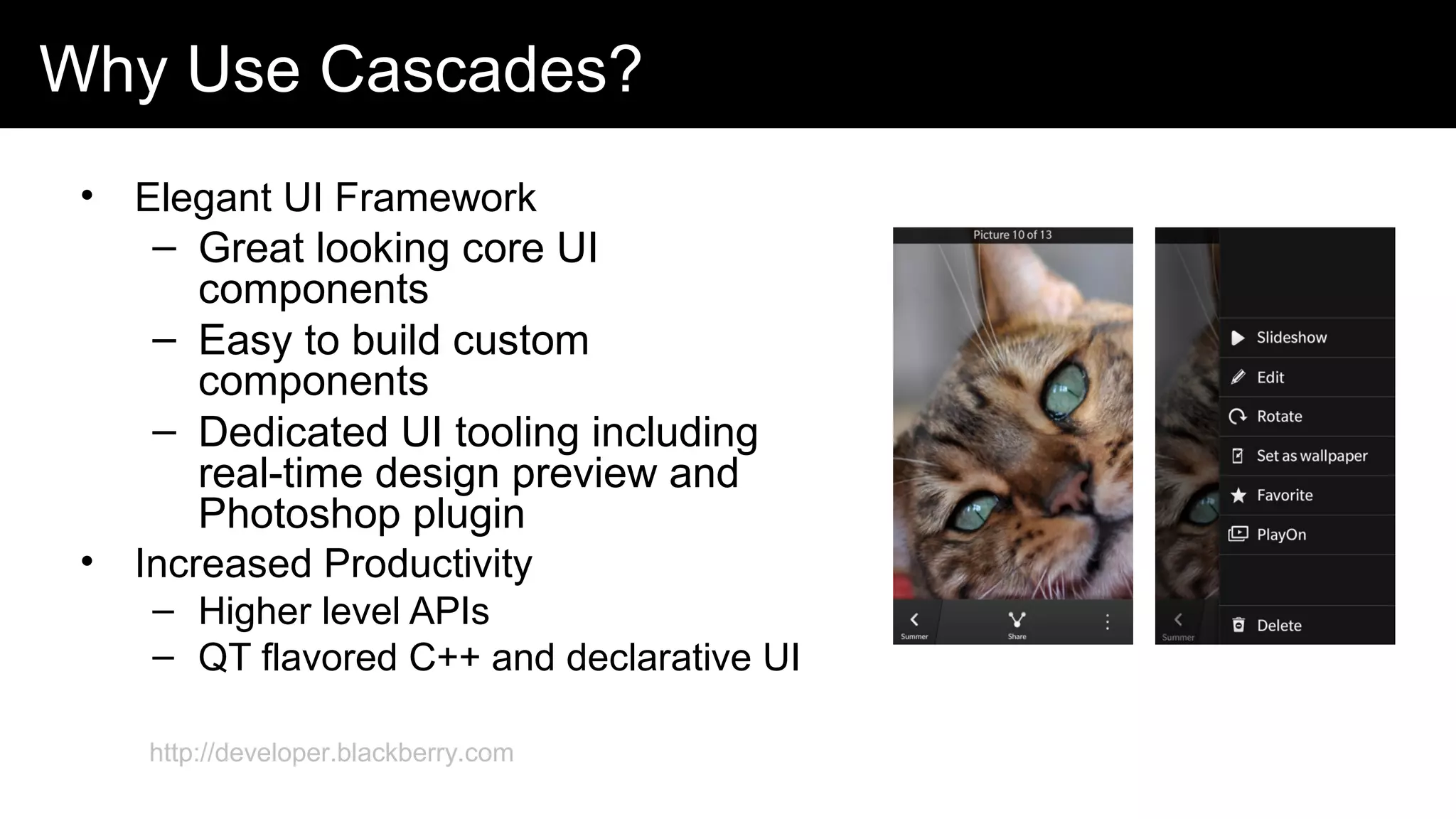 Why Use Cascades?
• Elegant UI Framework
– Great looking core UI
components
– Easy to build custom
components
– Dedicated UI tooling including
real-time design preview and
Photoshop plugin
• Increased Productivity
– Higher level APIs
– QT flavored C++ and declarative UI
http://developer.blackberry.com
 