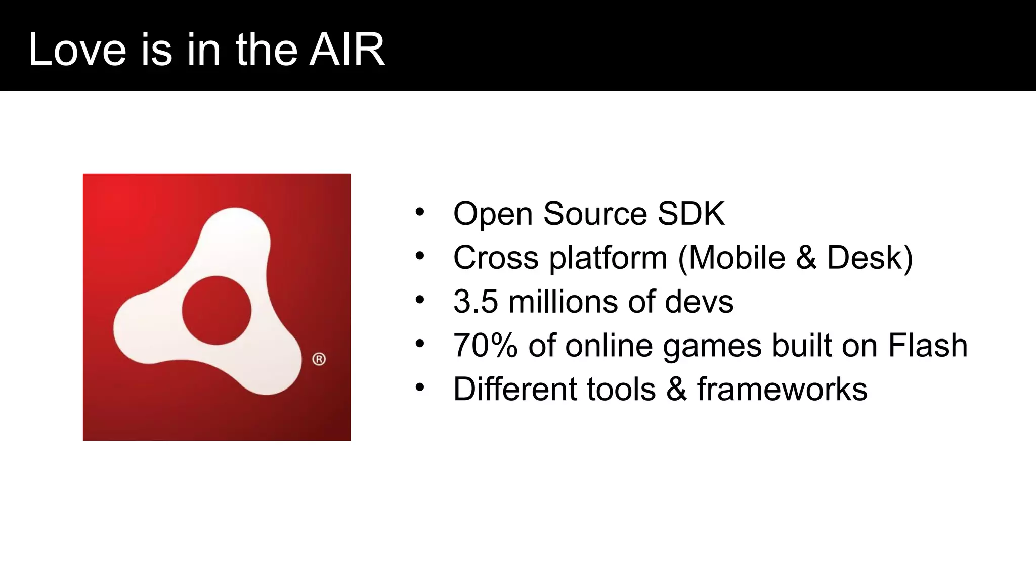 Love is in the AIR
• Open Source SDK
• Cross platform (Mobile & Desk)
• 3.5 millions of devs
• 70% of online games built on Flash
• Different tools & frameworks
Adobe AIR
 Free and open source SDK
 Cross platfom for desktop, mobi
 3.5 million developers
 ~70% online games built with Fl
 Lot of frameworks and tools
 