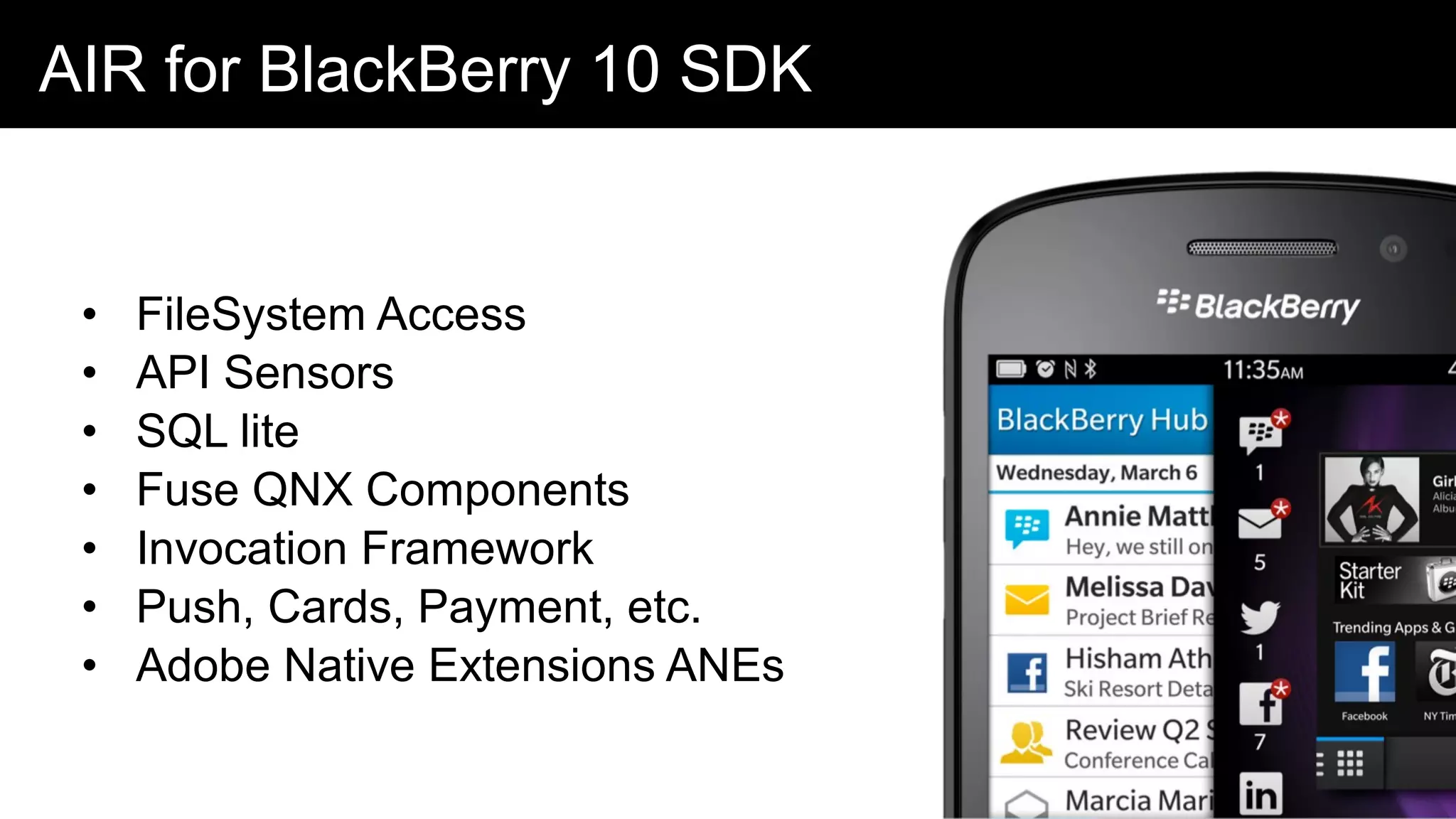 AIR for BlackBerry 10 SDK
• FileSystem Access
• API Sensors
• SQL lite
• Fuse QNX Components
• Invocation Framework
• Push, Cards, Payment, etc.
• Adobe Native Extensions ANEs
 