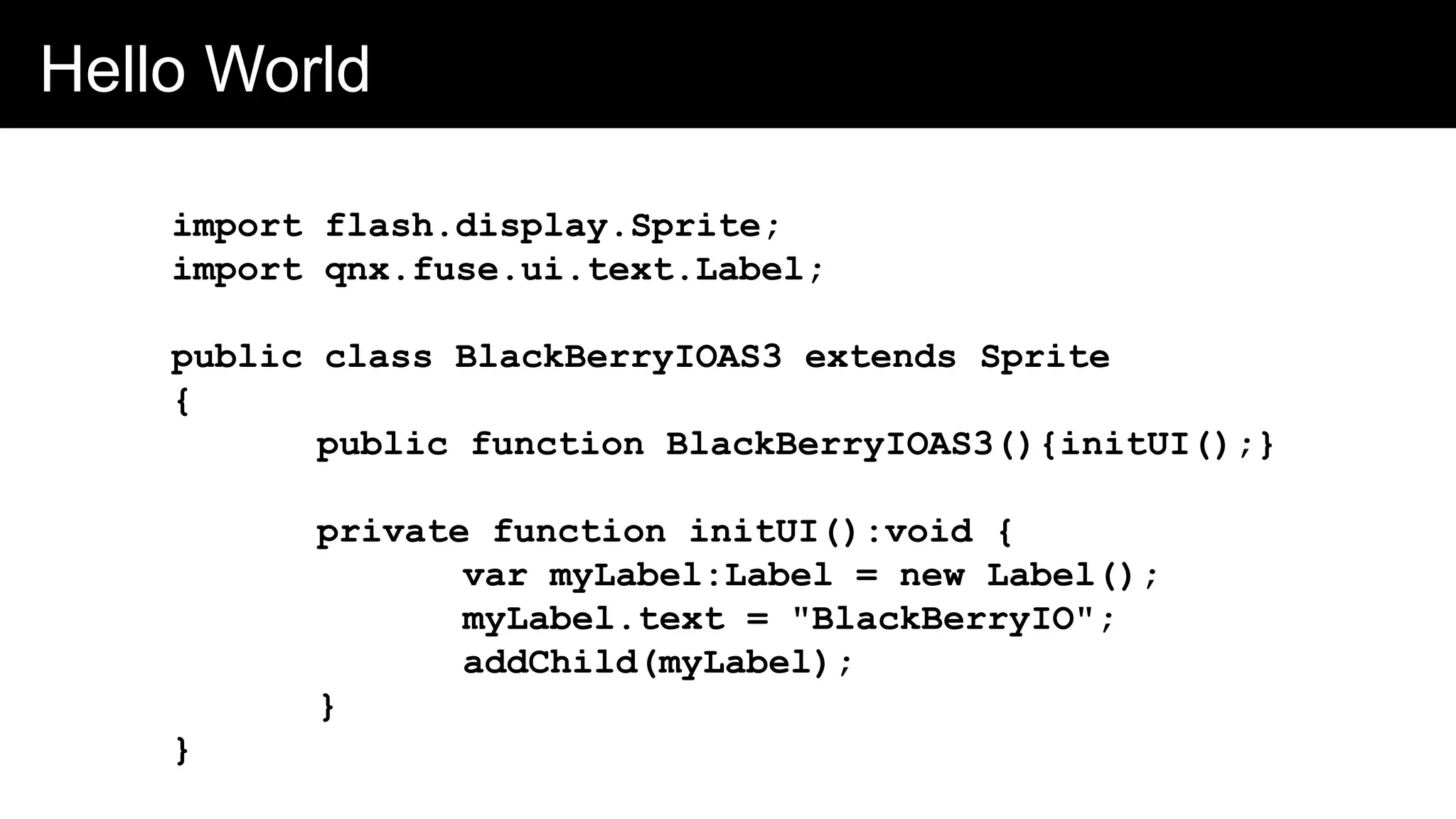 Hello World
import flash.display.Sprite;
import qnx.fuse.ui.text.Label;
public class BlackBerryIOAS3 extends Sprite
{
public function BlackBerryIOAS3(){initUI();}
private function initUI():void {
var myLabel:Label = new Label();
myLabel.text = "BlackBerryIO";
addChild(myLabel);
}
}
 