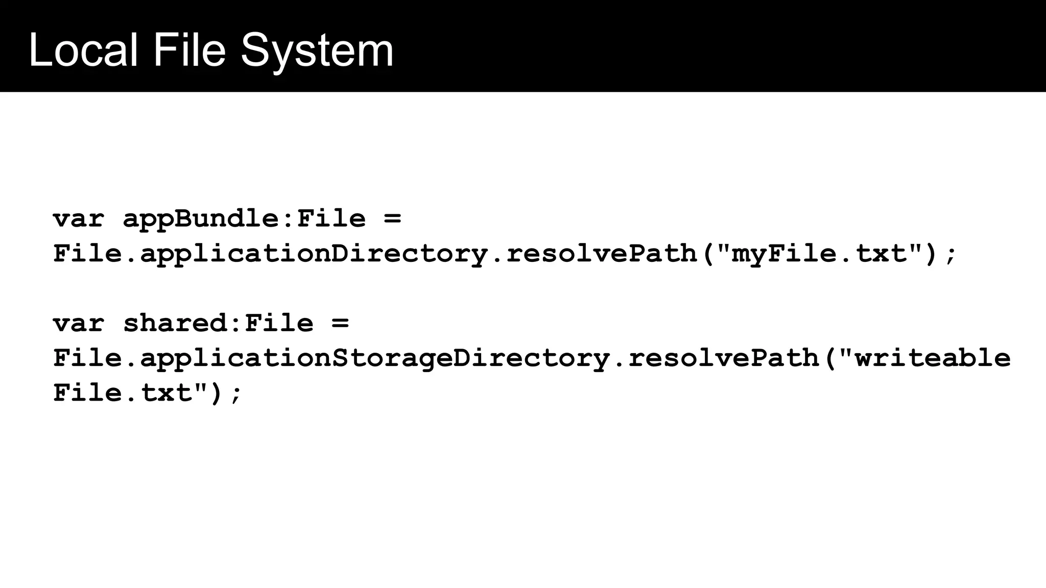 Local File System
var appBundle:File =
File.applicationDirectory.resolvePath("myFile.txt");
var shared:File =
File.applicationStorageDirectory.resolvePath("writeable
File.txt");
 