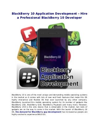BlackBerry 10 Application Development – Hire
a Professional BlackBerry 10 Developer
BlackBerry 10 is one of the most unique and demanding mobile operating systems
in the market as it comes with lots of new and fresh features that make this OS
highly interactive and flexible OS that ever launched by any other company.
BlackBerry launched this mobile operating system for its number of gadgets like
BlackBerry Z10, BlackBerry Q10, BlackBerry Playbook and many more. However,
BlackBerry Z10 is the only device that is obtainable in the market, but rests of
gadgets are on the way to come in the market. With the launch of BlackBerry 10
OS, the demand for BlackBerry app development has increased as people are
highly excited to experience BB10 OS.
 