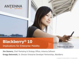 Blackberry® 10
Implications for Enterprise Mobility                                February 12, 2013

Jim Somers, Chief Marketing & Strategy Officer, Antenna Software
Gregg Ostrowski, Sr. Director Enterprise Developer Partnerships, BlackBerry
                                                                   © Copyright 2013 Antenna Software, Inc. All rights reserved.
 