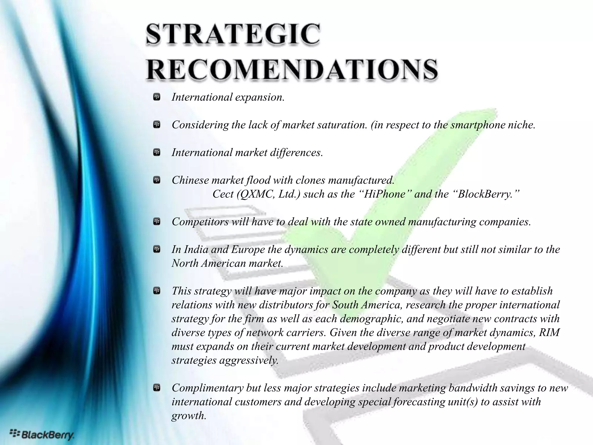International expansion.

Considering the lack of market saturation. (in respect to the smartphone niche.

International market differences.

Chinese market flood with clones manufactured.
        Cect (QXMC, Ltd.) such as the “HiPhone” and the “BlockBerry.”

Competitors will have to deal with the state owned manufacturing companies.

In India and Europe the dynamics are completely different but still not similar to the
North American market.

This strategy will have major impact on the company as they will have to establish
relations with new distributors for South America, research the proper international
strategy for the firm as well as each demographic, and negotiate new contracts with
diverse types of network carriers. Given the diverse range of market dynamics, RIM
must expands on their current market development and product development
strategies aggressively.

Complimentary but less major strategies include marketing bandwidth savings to new
international customers and developing special forecasting unit(s) to assist with
growth.
                                                                             Page 24
 