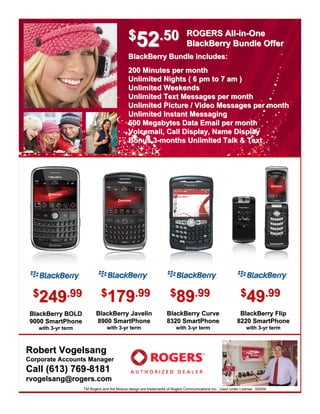 $52.50                           ROGERS All-in-One
                                                                             BlackBerry Bundle Offer
                                            BlackBerry Bundle includes:
                                            200 Minutes per month
                                            Unlimited Nights ( 6 pm to 7 am )
                                            Unlimited Weekends
                                            Unlimited Text Messages per month
                                            Unlimited Picture / Video Messages per month
                                            Unlimited Instant Messaging
                                            500 Megabytes Data Email per month
                                            Voicemail, Call Display, Name Display
                                            Bonus 3-months Unlimited Talk & Text




                             $179.99                                $89.99                                 $49.99
  $249.99
                                 179                                    89                                     49
                          BlackBerry Javelin                      BlackBerry Curve                        BlackBerry Flip
 BlackBerry BOLD
                          8900 SmartPhone                         8320 SmartPhone                        8220 SmartPhone
 9000 SmartPhone
                                 with 3-yr term
                                      3-                               with 3-yr term
                                                                            3-                                with 3-yr term
                                                                                                                   3-
   with 3-yr term
        3-



Robert Vogelsang
Corporate Accounts Manager
Call (613) 769-8181
rvogelsang@rogers.com
                    TM Rogers and the Mobius design are trademarks of Rogers Communications Inc. Used under License. ©2009
 