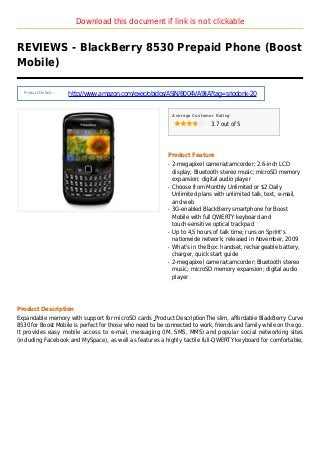 Download this document if link is not clickable
REVIEWS - BlackBerry 8530 Prepaid Phone (Boost
Mobile)
Product Details :
http://www.amazon.com/exec/obidos/ASIN/B004VA9IIA?tag=sriodonk-20
Average Customer Rating
3.7 out of 5
Product Feature
2-megapixel camera/camcorder; 2.6-inch LCDq
display; Bluetooth stereo music; microSD memory
expansion; digital audio player
Choose from Monthly Unlimited or $2 Dailyq
Unlimited plans with unlimited talk, text, e-mail,
and web
3G-enabled BlackBerry smartphone for Boostq
Mobile with full QWERTY keyboard and
touch-sensitive optical trackpad
Up to 4,5 hours of talk time; runs on Sprint'sq
nationwide network; released in November, 2009
What's in the Box: handset, rechargeable battery,q
charger, quick start guide
2-megapixel camera/camcorder; Bluetooth stereoq
music; microSD memory expansion; digital audio
player
Product Description
Expandable memory with support for microSD cards Product DescriptionThe slim, affordable BlackBerry Curve
8530 for Boost Mobile is perfect for those who need to be connected to work, friends and family while on the go.
It provides easy mobile access to e-mail, messaging (IM, SMS, MMS) and popular social networking sites
(including Facebook and MySpace), as well as features a highly tactile full-QWERTY keyboard for comfortable,
 
