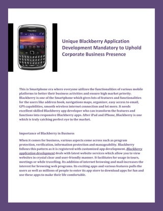 Unique Blackberry Application
                             Development Mandatory to Uphold
                             Corporate Business Presence




This is Smartphone era where everyone utilizes the functionalities of various mobile
platforms to better their business activities and ensure high market priority.
Blackberry is one of the Smartphone which gives lots of features and functionalities
for the users like address book, navigations maps, organizer, easy access to email,
GPS capabilities, smooth wireless internet connection and lot more. It needs
excellent skilled Blackberry app developer who can transform the features and
functions into responsive Blackberry apps. After iPad and iPhone, Blackberry is one
which is truly catching perfect eye in the market.



Importance of Blackberry in Business

When it comes for business, various aspects come across such as program
protection, verification, information protection and manageability. Blackberry
follows this pattern as it is registered with customized app development. Blackberry
application development deals with latest website services which allow you to view
websites in crystal clear and user-friendly manner. It facilitates for usage in tours,
meetings or while travelling. Its addition of internet browsing and mail increases the
interest for browsing web programs. Its exciting apps and various features pulls the
users as well as millions of people to enter its app store to download apps for fun and
use these apps to make their life comfortable.
 