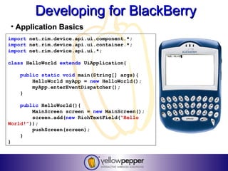 Developing for BlackBerry
• Application Basics
import net.rim.device.api.ui.component.*;
import net.rim.device.api.ui.container.*;
import net.rim.device.api.ui.*;

class HelloWorld extends UiApplication{

   public static void main(String[] args){
       HelloWorld myApp = new HelloWorld();
       myApp.enterEventDispatcher();
   }

    public HelloWorld(){
        MainScreen screen = new MainScreen();
        screen.add(new RichTextField(“Hello
World!”));
        pushScreen(screen);
    }
}
 