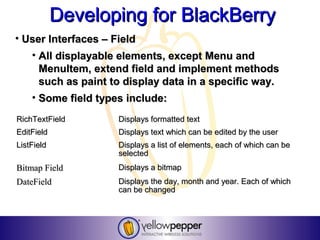 Developing for BlackBerry
• User Interfaces – Field
    • All displayable elements, except Menu and
      MenuItem, extend field and implement methods
      such as paint to display data in a specific way.
    • Some field types include:
RichTextField        Displays formatted text
EditField            Displays text which can be edited by the user
ListField            Displays a list of elements, each of which can be
                     selected
Bitmap Field         Displays a bitmap
DateField            Displays the day, month and year. Each of which
                     can be changed
 