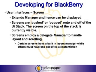 Developing for BlackBerry
• User Interfaces – Screen
   • Extends Manager and hence can be displayed
   • Screens are ‘pushed’ or ‘popped’ onto and off of the
     Ui Stack. The screen on the top of the stack is
     currently visible.
   • Screens employ a delegate Manager to handle
     layout and scrolling.
      • Certain screens have a built in layout manager while
        others must have one specified at instantiation
 
