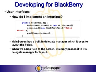 Developing for BlackBerry
• User Interfaces
   • How do I implement an Interface?
             public HelloWorld(){
                 MainScreen screen = new MainScreen();
                 screen.add(new RichTextField(“Hello
         World!”));
                 pushScreen(screen);
             }

   • MainScreen has a built in delegate manager which it uses to
     layout the fields.
   • When we add a field to the screen, it simply passes it to it’s
     delegate manager for layout.
 