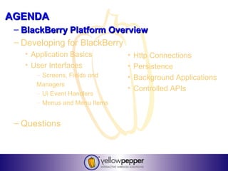AGENDA
 – BlackBerry Platform Overview
 – Developing for BlackBerry
   • Application Basics        •   Http Connections
   • User Interfaces           •   Persistence
      – Screens, Fields and    •   Background Applications
      Managers
                               •   Controlled APIs
      – Ui Event Handlers
      – Menus and Menu Items


 – Questions
 