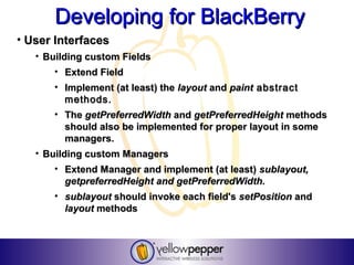 Developing for BlackBerry
• User Interfaces
   • Building custom Fields
       • Extend Field
       • Implement (at least) the layout and paint abstract
         methods.
       • The getPreferredWidth and getPreferredHeight methods
         should also be implemented for proper layout in some
         managers.
   • Building custom Managers
       • Extend Manager and implement (at least) sublayout,
          getpreferredHeight and getPreferredWidth.
       • sublayout should invoke each field's setPosition and
          layout methods
 