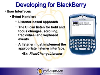 Developing for BlackBerry
• User Interfaces
   • Event Handlers
      • Listener-based approach
      • The Ui can listen for field and
        focus changes, scrolling,
        trackwheel and keyboard
        events
      • A listener must implement the
        appropriate listener interface.
           •Ex: FieldChangeListener
 