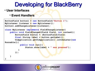 Developing for BlackBerry
• User Interfaces
    • Event Handlers
ButtonField button1 = new ButtonField("Button 1");
MyListener listener = new MyListener();
button1.addChangeListener(listener);
class MyListener implements FieldChangeListener{
    public void fieldChanged(Field field, int context){
        ButtonField button = (ButtonField)field;
        final String label = button.getLabel();
        UiApplication.getUiApplication().invokeLater(new
Runnable(){
             public void run(){
                 Status.show(label + " was pressed");
           }
        });
    }
}
 