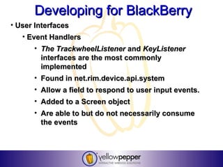 Developing for BlackBerry
• User Interfaces
   • Event Handlers
      • The TrackwheelListener and KeyListener
        interfaces are the most commonly
        implemented
      • Found in net.rim.device.api.system
      • Allow a field to respond to user input events.
      • Added to a Screen object
      • Are able to but do not necessarily consume
        the events
 